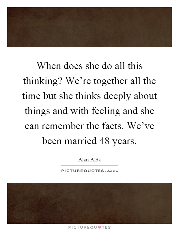 When does she do all this thinking? We're together all the time but she thinks deeply about things and with feeling and she can remember the facts. We've been married 48 years Picture Quote #1