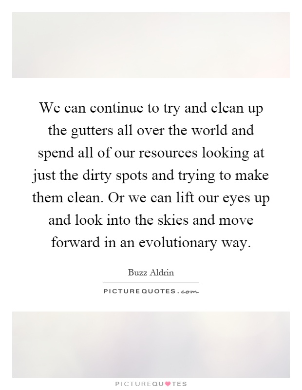 We can continue to try and clean up the gutters all over the world and spend all of our resources looking at just the dirty spots and trying to make them clean. Or we can lift our eyes up and look into the skies and move forward in an evolutionary way Picture Quote #1