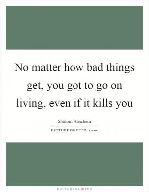 No matter how bad things get, you got to go on living, even if it kills you Picture Quote #1