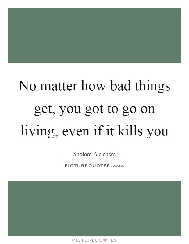 No matter how bad things get, you got to go on living, even if it kills you Picture Quote #1