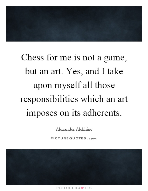 Chess for me is not a game, but an art. Yes, and I take upon myself all those responsibilities which an art imposes on its adherents Picture Quote #1