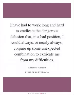 I have had to work long and hard to eradicate the dangerous delusion that, in a bad position, I could always, or nearly always, conjure up some unexpected combination to extricate me from my difficulties Picture Quote #1