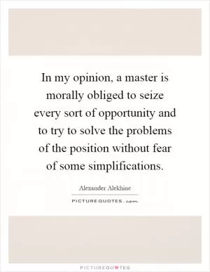 In my opinion, a master is morally obliged to seize every sort of opportunity and to try to solve the problems of the position without fear of some simplifications Picture Quote #1