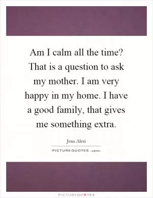 Am I calm all the time? That is a question to ask my mother. I am very happy in my home. I have a good family, that gives me something extra Picture Quote #1