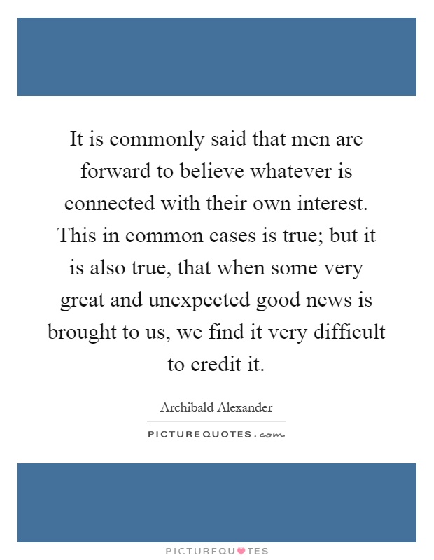 It is commonly said that men are forward to believe whatever is connected with their own interest. This in common cases is true; but it is also true, that when some very great and unexpected good news is brought to us, we find it very difficult to credit it Picture Quote #1