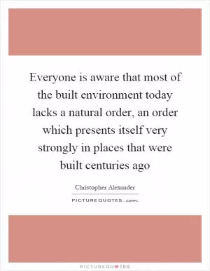 Everyone is aware that most of the built environment today lacks a natural order, an order which presents itself very strongly in places that were built centuries ago Picture Quote #1