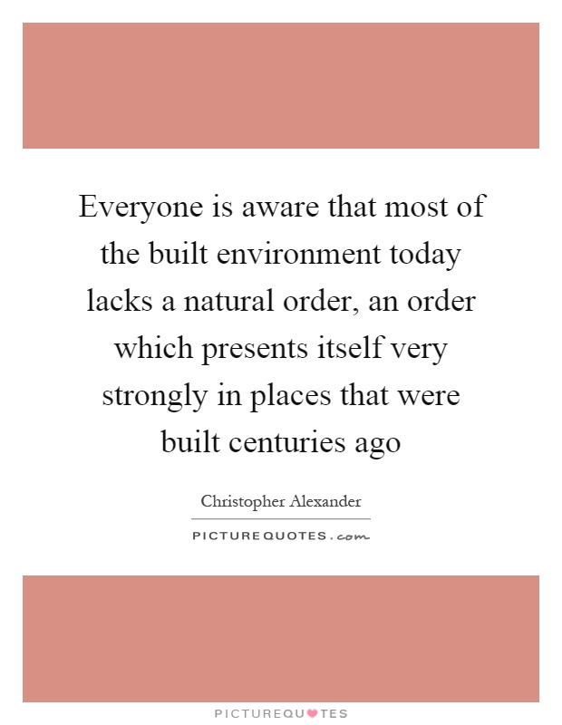 Everyone is aware that most of the built environment today lacks a natural order, an order which presents itself very strongly in places that were built centuries ago Picture Quote #1
