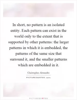 In short, no pattern is an isolated entity. Each pattern can exist in the world only to the extent that is supported by other patterns: the larger patterns in which it is embedded, the patterns of the same size that surround it, and the smaller patterns which are embedded in it Picture Quote #1