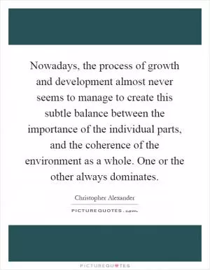 Nowadays, the process of growth and development almost never seems to manage to create this subtle balance between the importance of the individual parts, and the coherence of the environment as a whole. One or the other always dominates Picture Quote #1