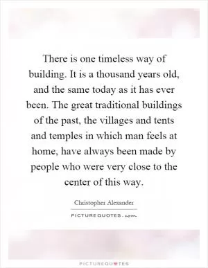 There is one timeless way of building. It is a thousand years old, and the same today as it has ever been. The great traditional buildings of the past, the villages and tents and temples in which man feels at home, have always been made by people who were very close to the center of this way Picture Quote #1