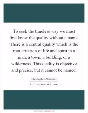 To seek the timeless way we must first know the quality without a name. There is a central quality which is the root criterion of life and spirit in a man, a town, a building, or a wilderness. This quality is objective and precise, but it cannot be named Picture Quote #1