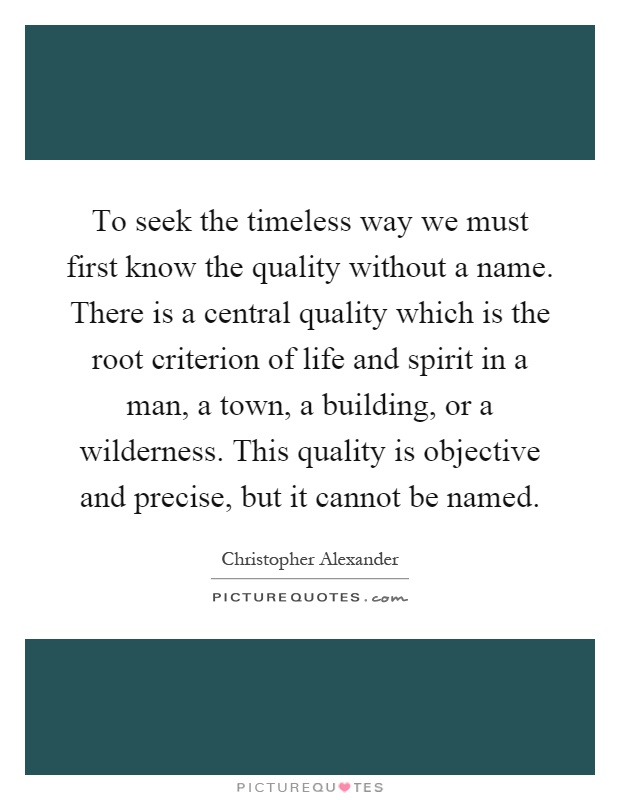 To seek the timeless way we must first know the quality without a name. There is a central quality which is the root criterion of life and spirit in a man, a town, a building, or a wilderness. This quality is objective and precise, but it cannot be named Picture Quote #1