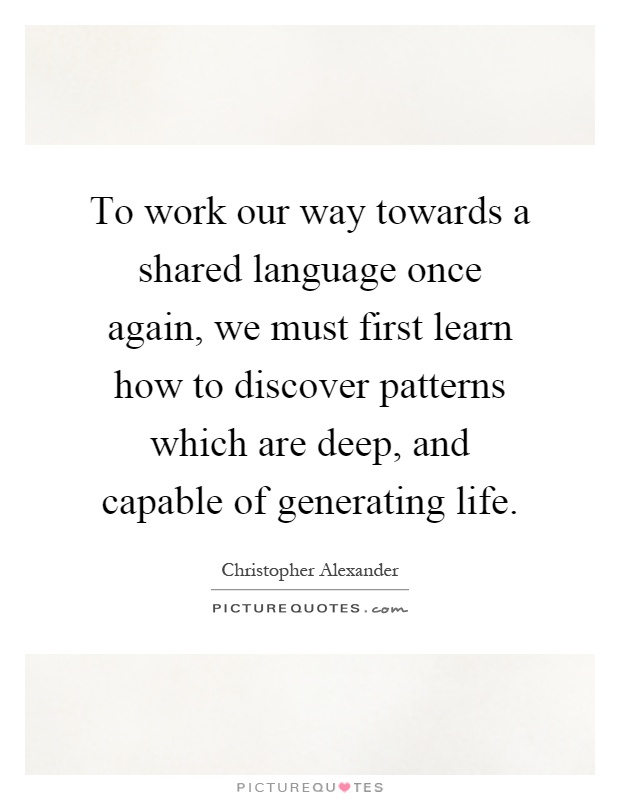To work our way towards a shared language once again, we must first learn how to discover patterns which are deep, and capable of generating life Picture Quote #1