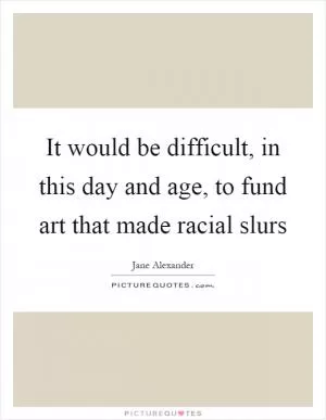 It would be difficult, in this day and age, to fund art that made racial slurs Picture Quote #1