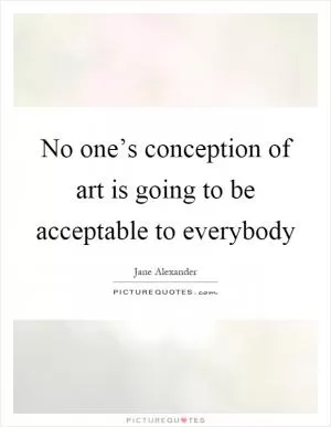 No one’s conception of art is going to be acceptable to everybody Picture Quote #1
