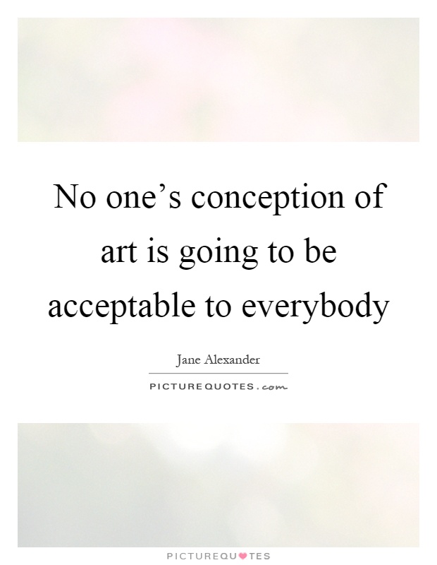 No one's conception of art is going to be acceptable to everybody Picture Quote #1