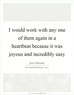 I would work with any one of them again in a heartbeat because it was joyous and incredibly easy Picture Quote #1