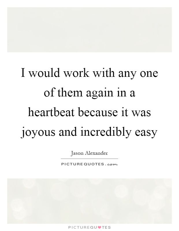 I would work with any one of them again in a heartbeat because it was joyous and incredibly easy Picture Quote #1