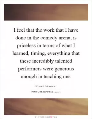I feel that the work that I have done in the comedy arena, is priceless in terms of what I learned, timing, everything that these incredibly talented performers were generous enough in teaching me Picture Quote #1