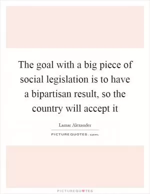The goal with a big piece of social legislation is to have a bipartisan result, so the country will accept it Picture Quote #1