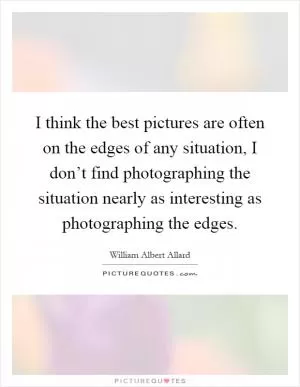 I think the best pictures are often on the edges of any situation, I don’t find photographing the situation nearly as interesting as photographing the edges Picture Quote #1