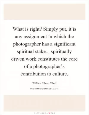 What is right? Simply put, it is any assignment in which the photographer has a significant spiritual stake... spiritually driven work constitutes the core of a photographer’s contribution to culture Picture Quote #1