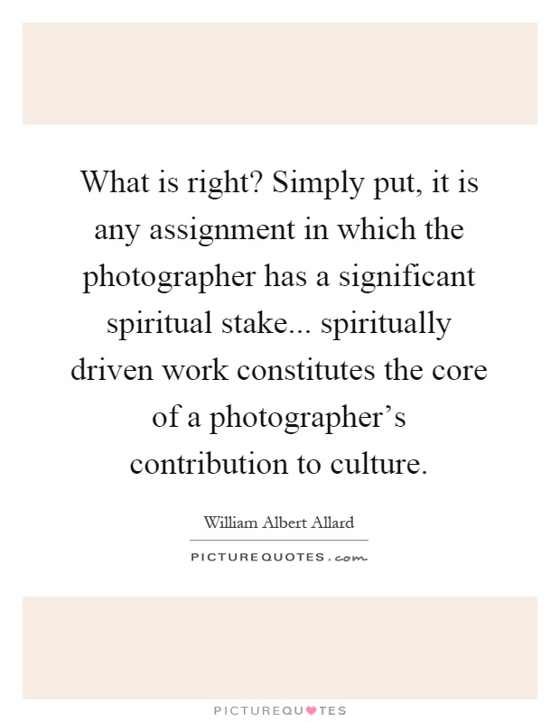 What is right? Simply put, it is any assignment in which the photographer has a significant spiritual stake... spiritually driven work constitutes the core of a photographer's contribution to culture Picture Quote #1