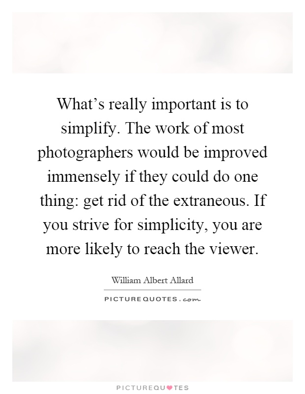 What's really important is to simplify. The work of most photographers would be improved immensely if they could do one thing: get rid of the extraneous. If you strive for simplicity, you are more likely to reach the viewer Picture Quote #1