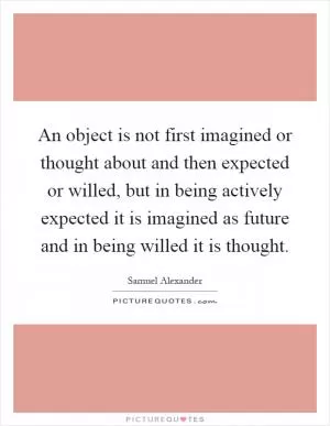 An object is not first imagined or thought about and then expected or willed, but in being actively expected it is imagined as future and in being willed it is thought Picture Quote #1