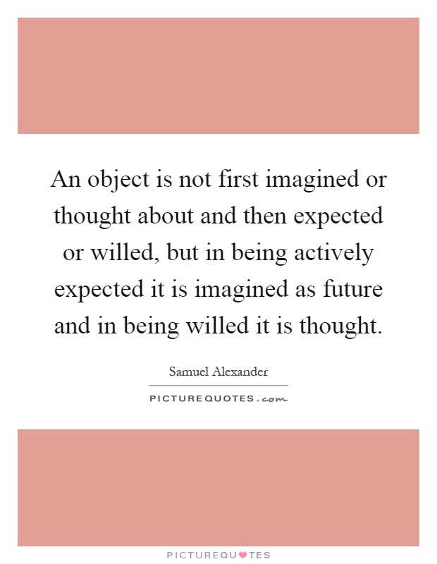 An object is not first imagined or thought about and then expected or willed, but in being actively expected it is imagined as future and in being willed it is thought Picture Quote #1