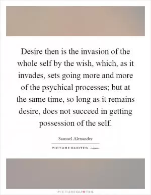 Desire then is the invasion of the whole self by the wish, which, as it invades, sets going more and more of the psychical processes; but at the same time, so long as it remains desire, does not succeed in getting possession of the self Picture Quote #1