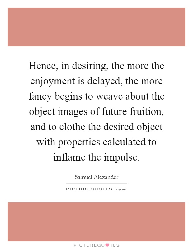 Hence, in desiring, the more the enjoyment is delayed, the more fancy begins to weave about the object images of future fruition, and to clothe the desired object with properties calculated to inflame the impulse Picture Quote #1