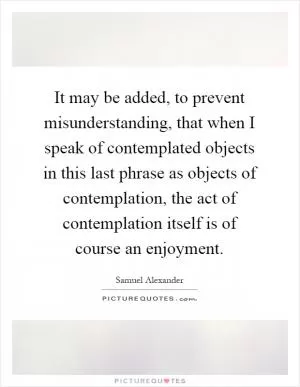 It may be added, to prevent misunderstanding, that when I speak of contemplated objects in this last phrase as objects of contemplation, the act of contemplation itself is of course an enjoyment Picture Quote #1