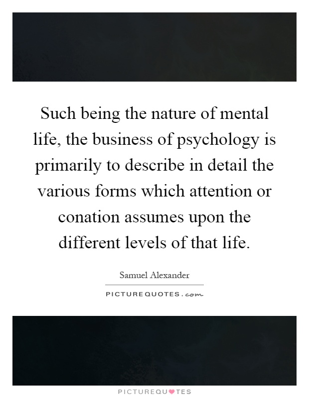 Such being the nature of mental life, the business of psychology is primarily to describe in detail the various forms which attention or conation assumes upon the different levels of that life Picture Quote #1