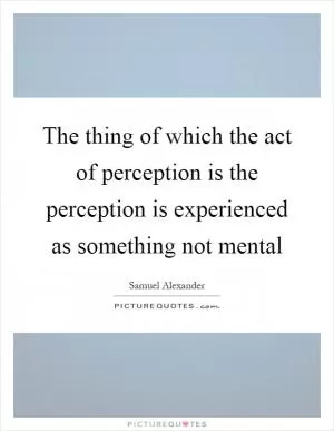 The thing of which the act of perception is the perception is experienced as something not mental Picture Quote #1