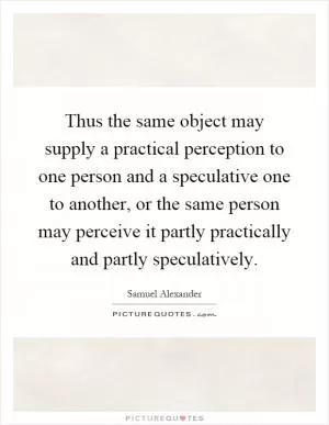 Thus the same object may supply a practical perception to one person and a speculative one to another, or the same person may perceive it partly practically and partly speculatively Picture Quote #1