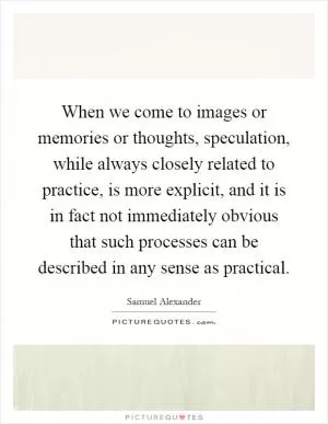 When we come to images or memories or thoughts, speculation, while always closely related to practice, is more explicit, and it is in fact not immediately obvious that such processes can be described in any sense as practical Picture Quote #1
