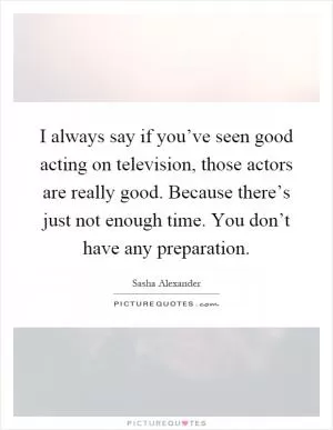 I always say if you’ve seen good acting on television, those actors are really good. Because there’s just not enough time. You don’t have any preparation Picture Quote #1