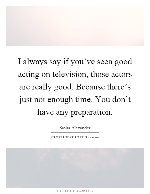 I always say if you've seen good acting on television, those actors are really good. Because there's just not enough time. You don't have any preparation Picture Quote #1