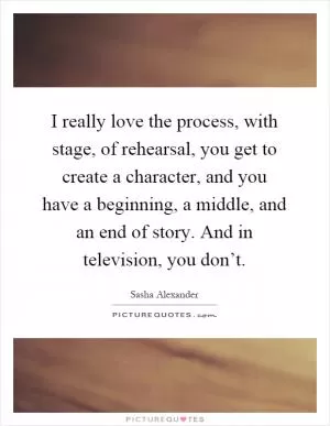 I really love the process, with stage, of rehearsal, you get to create a character, and you have a beginning, a middle, and an end of story. And in television, you don’t Picture Quote #1