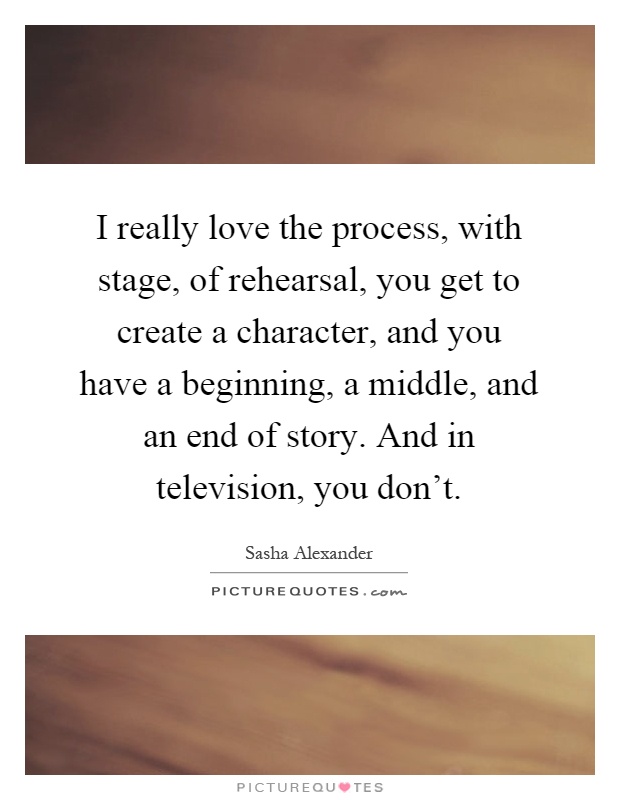 I really love the process, with stage, of rehearsal, you get to create a character, and you have a beginning, a middle, and an end of story. And in television, you don't Picture Quote #1