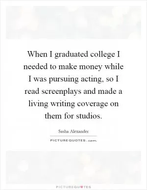 When I graduated college I needed to make money while I was pursuing acting, so I read screenplays and made a living writing coverage on them for studios Picture Quote #1