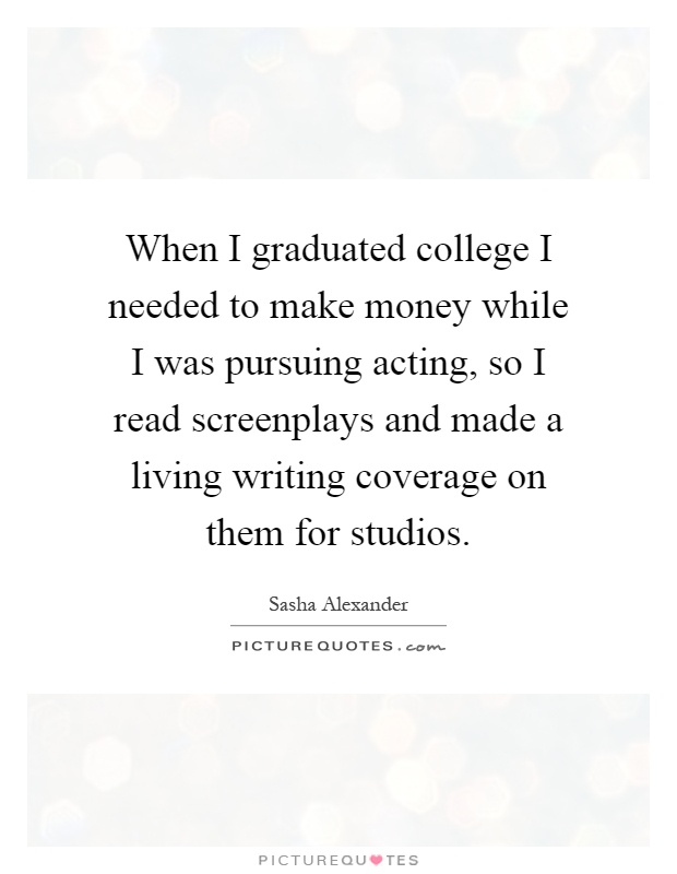 When I graduated college I needed to make money while I was pursuing acting, so I read screenplays and made a living writing coverage on them for studios Picture Quote #1
