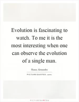 Evolution is fascinating to watch. To me it is the most interesting when one can observe the evolution of a single man Picture Quote #1