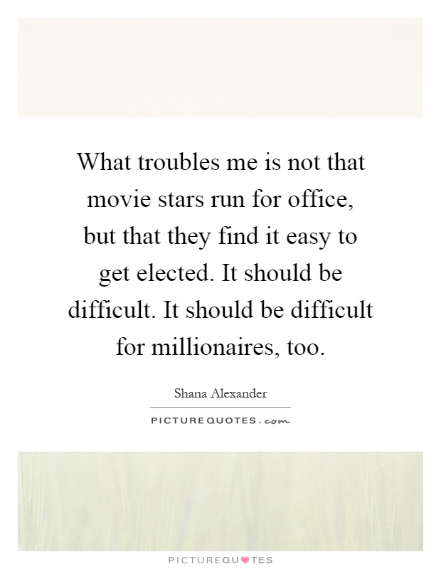 What troubles me is not that movie stars run for office, but that they find it easy to get elected. It should be difficult. It should be difficult for millionaires, too Picture Quote #1