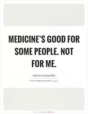 Medicine’s good for some people. Not for me Picture Quote #1