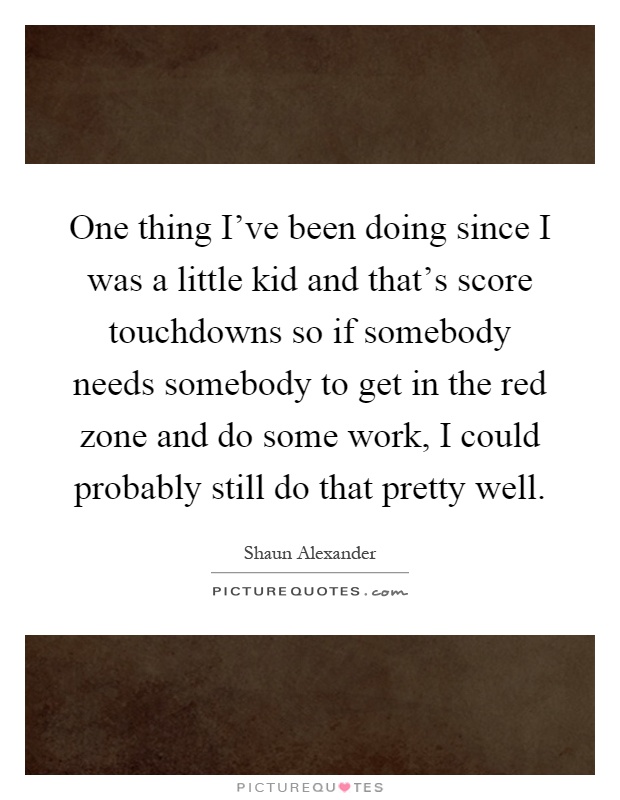 One thing I've been doing since I was a little kid and that's score touchdowns so if somebody needs somebody to get in the red zone and do some work, I could probably still do that pretty well Picture Quote #1