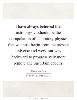 I have always believed that astrophysics should be the extrapolation of laboratory physics, that we must begin from the present universe and work our way backward to progressively more remote and uncertain epochs Picture Quote #1