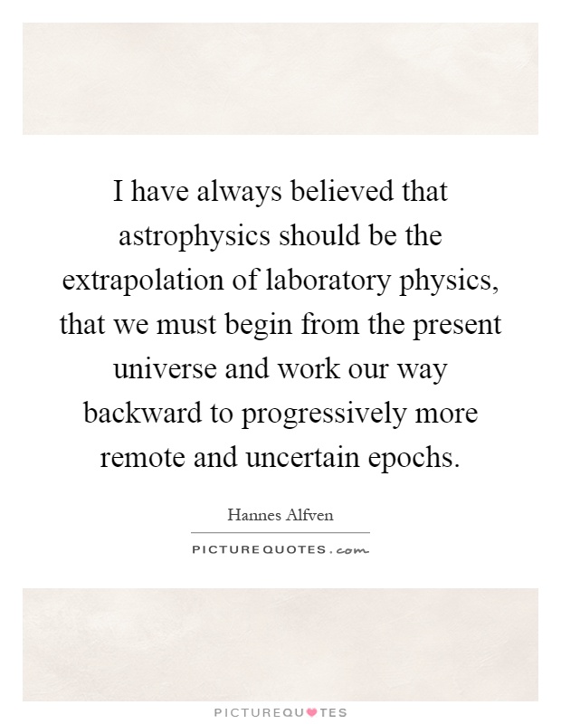 I have always believed that astrophysics should be the extrapolation of laboratory physics, that we must begin from the present universe and work our way backward to progressively more remote and uncertain epochs Picture Quote #1