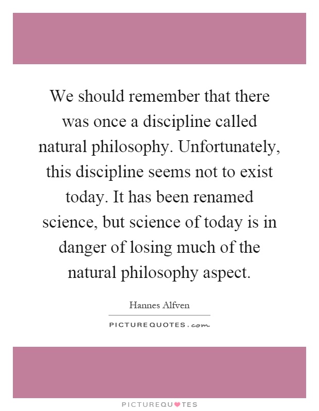 We should remember that there was once a discipline called natural philosophy. Unfortunately, this discipline seems not to exist today. It has been renamed science, but science of today is in danger of losing much of the natural philosophy aspect Picture Quote #1